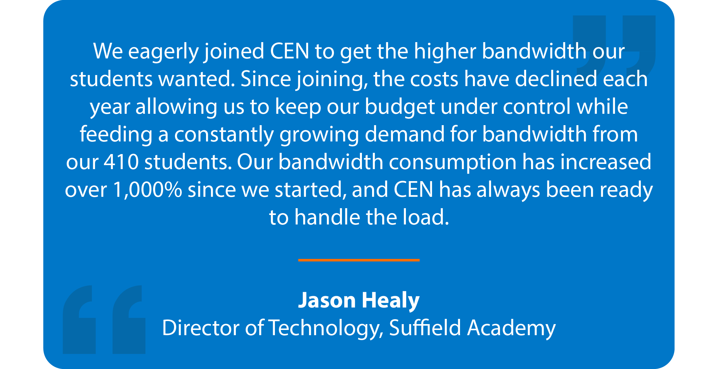 Blue box with quote that reads: We eagerly joined CEN to get the higher bandwidth our students wanted. Since joining, the costs have declined each year allowing us to keep our budget under control while feeding a constantly growing demand for bandwidth from our 410 students. Our bandwidth consumption has increased over 1,000% since we started, and CEN has always been ready to handle the load. Jason Healy Director of Technology, Suffield Academy
