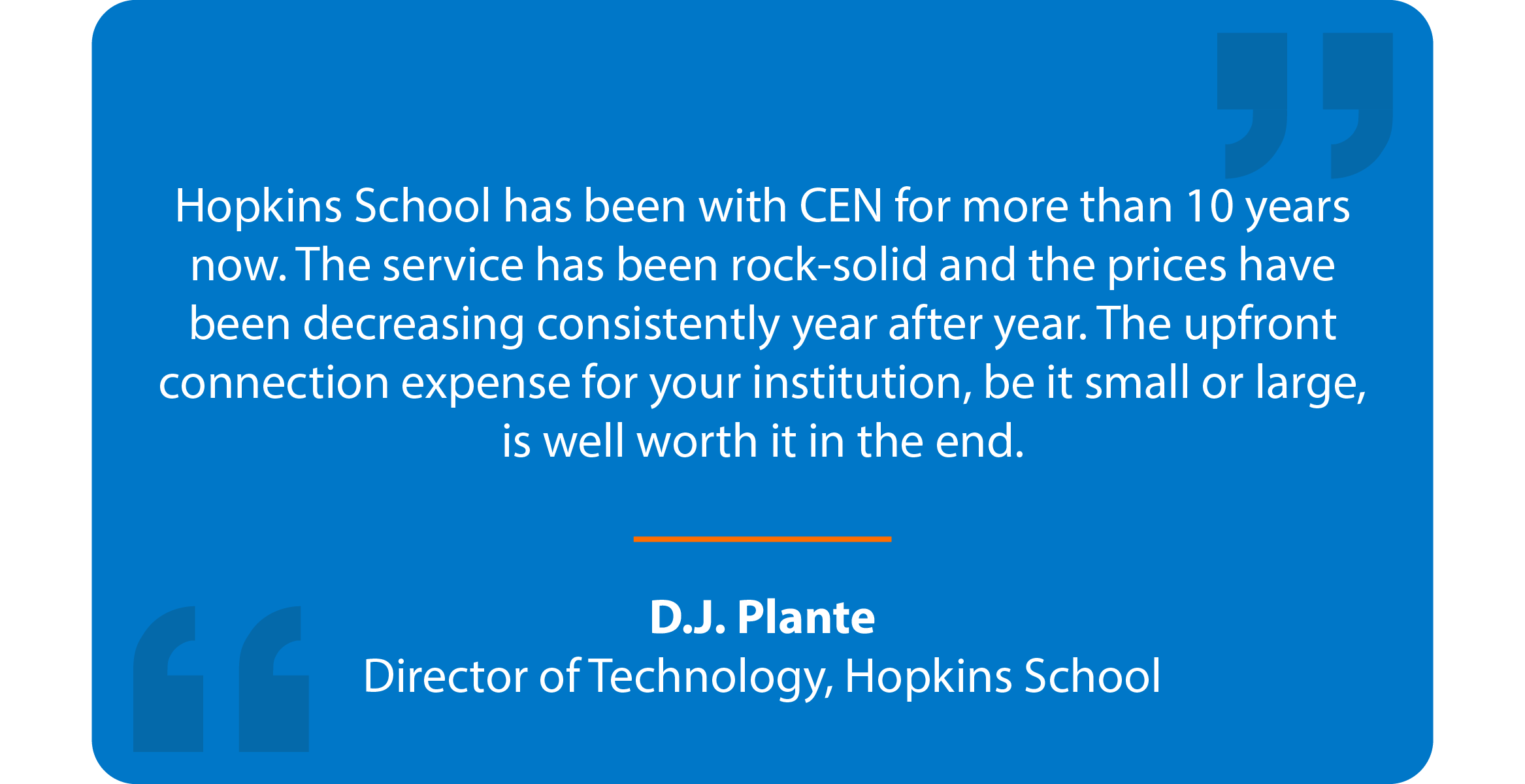 Blue box with quote that reads: Hopkins School has been with CEN for more than 10 years now. The service has been rock-solid and the prices have been decreasing consistently year after year. The upfront connection expense for your institution, be it small or large, is well worth it in the end. D.J. Plante Director of Technology, Hopkins School 